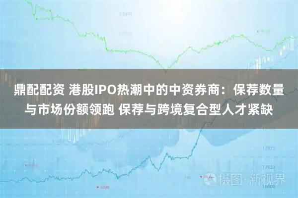 鼎配配资 港股IPO热潮中的中资券商：保荐数量与市场份额领跑 保荐与跨境复合型人才紧缺